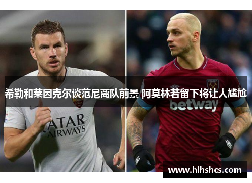 希勒和莱因克尔谈范尼离队前景 阿莫林若留下将让人尴尬 希勒和莱因克尔谈范尼离队前景 阿莫林若留下将让人尴尬