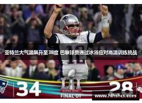 亚特兰大气温飙升至38度 巴黎球员通过冰浴应对高温训练挑战 亚特兰大气温飙升至38度 巴黎球员通过冰浴应对高温训练挑战