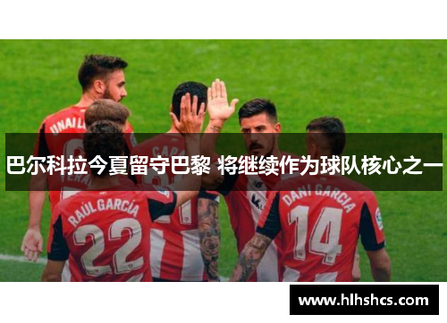 巴尔科拉今夏留守巴黎 将继续作为球队核心之一 巴尔科拉今夏留守巴黎 将继续作为球队核心之一