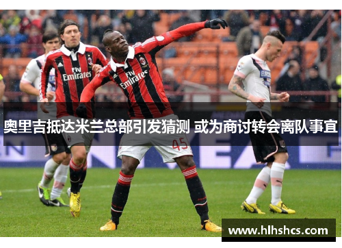 奥里吉抵达米兰总部引发猜测 或为商讨转会离队事宜 奥里吉抵达米兰总部引发猜测 或为商讨转会离队事宜